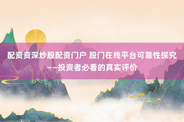 配资资深炒股配资门户 股门在线平台可靠性探究——投资者必看的真实评价
