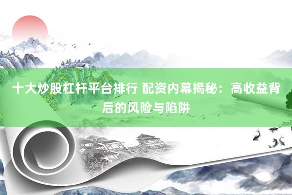 十大炒股杠杆平台排行 配资内幕揭秘：高收益背后的风险与陷阱