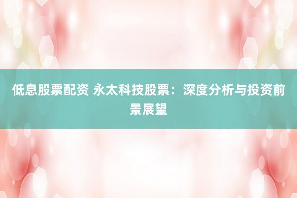 低息股票配资 永太科技股票：深度分析与投资前景展望
